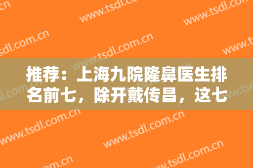 推荐：上海九院隆鼻医生排名前七，除开戴传昌，这七位专家也是大咖专家！