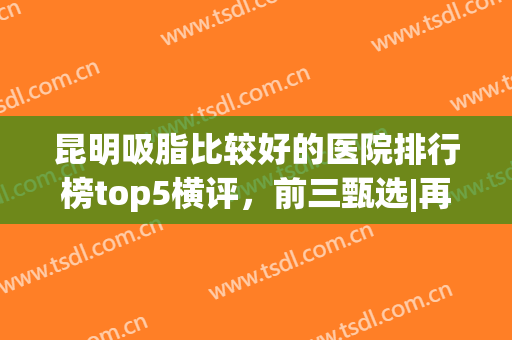 昆明吸脂比较好的医院排行榜top5横评，前三甄选|再不收藏就晚了…(昆明哪家抽脂比较好)