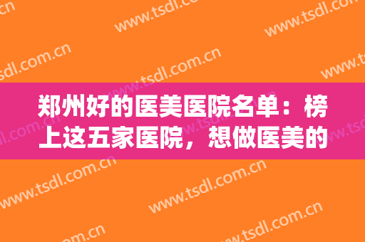 郑州好的医美医院名单：榜上这五家医院，想做医美的您都听说过吗？(郑州正规的医美医院)
