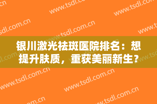银川激光祛斑医院排名：想提升肤质，重获美丽新生？这几家医院助您圆梦！