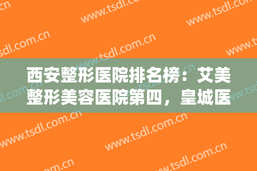西安整形医院排名榜：艾美整形美容医院第四，皇城医疗美容医院第五(西安十大医美整形医院)