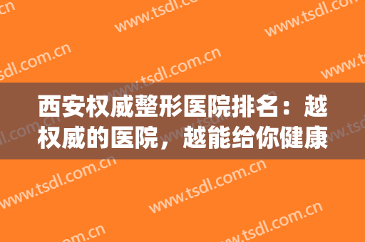 西安权威整形医院排名：越权威的医院，越能给你健康没问题的保障！(西安好一点的整形医院)