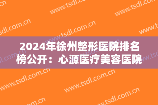 2024年徐州整形医院排名榜公开：心源医疗美容医院和华美整形美容医院上榜！