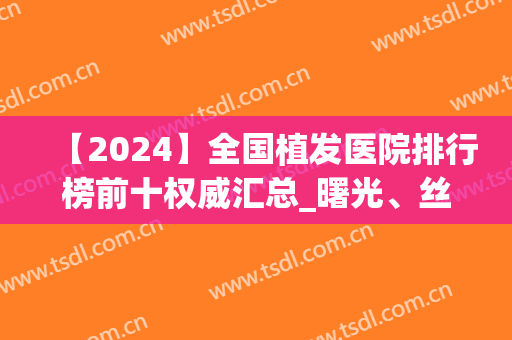 【2024】全国植发医院排行榜前十权威汇总_曙光、丝缘惊艳上榜(全国植发医院排名前)