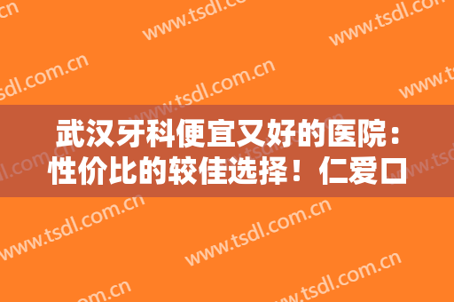 武汉牙科便宜又好的医院：性价比的较佳选择！仁爱口腔医院位列榜首！