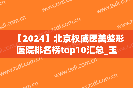 【2024】北京权威医美整形医院排名榜top10汇总_玉之光、熙朵实力归来(北京整形医院前十名)