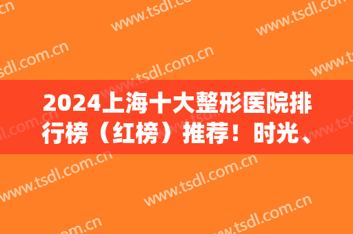 2024上海十大整形医院排行榜（红榜）推荐！时光、美联臣等私立医美跻身top10