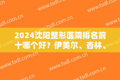 2024沈阳整形医院排名前十哪个好？伊美尔、杏林、百嘉丽等多次入围十强！