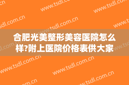 合肥光美整形美容医院怎么样?附上医院价格表供大家阅览(合肥公立美容整形医院)