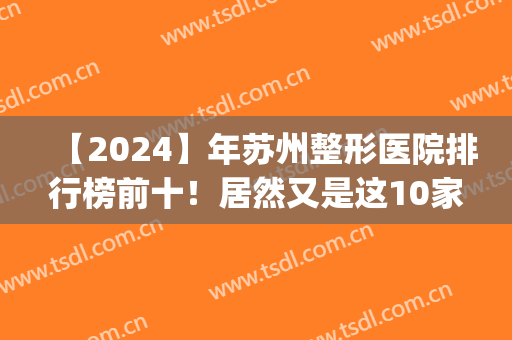 【2024】年苏州整形医院排行榜前十！居然又是这10家*私立当选(苏州公立整形医院排行榜)