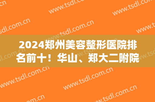 2024郑州美容整形医院排名前十！华山、郑大二附院等位榜一榜二！(郑州二甲整形医院排名)