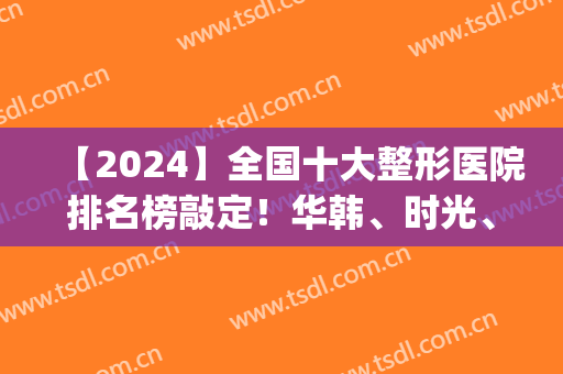 【2024】全国十大整形医院排名榜敲定！华韩、时光、美莱等携名气上线！(中国医疗整形医院排名)