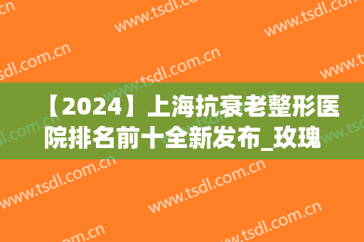 【2024】上海抗衰老整形医院排名前十全新发布_玫瑰PK薇琳明确了