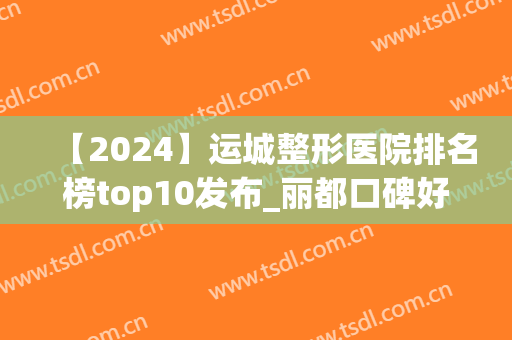 【2024】运城整形医院排名榜top10发布_丽都口碑好评率夺冠(运城丽都整形医院在哪里)