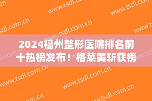 2024福州整形医院排名前十热榜发布！格莱美斩获榜首！实力不容小觑~(福州整形医院排名前三的)
