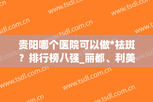 贵阳哪个医院可以做*祛斑？排行榜八强_丽都、利美康、华美紫馨均可(贵阳祛斑三甲医院)