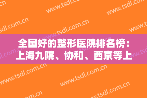 全国好的整形医院排名榜：上海九院、协和、西京等上榜前列，这些医院值得一选！