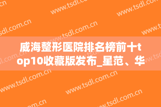 威海整形医院排名榜前十top10收藏版发布_星范、华怡榜首落入谁家(威海华怡整形医疗美容门诊部口碑好吗)