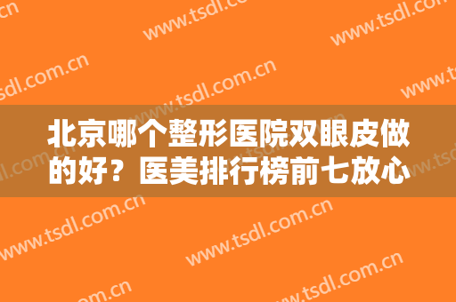 北京哪个整形医院双眼皮做的好？医美排行榜前七放心选！价格公开无套路