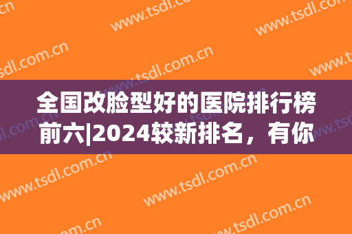 全国改脸型好的医院排行榜前六|2024较新排名，有你喜欢的医院吗？点击速览