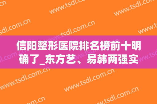 信阳整形医院排名榜前十明确了_东方艺、易韩两强实力在线比拼(信阳整形医院排行榜)
