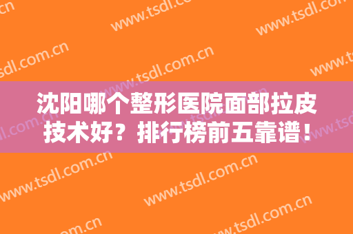 沈阳哪个整形医院面部拉皮技术好？排行榜前五靠谱！杏林当仁不让排第一