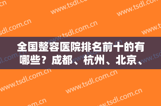 全国整容医院排名前十的有哪些？成都、杭州、北京、上海等九大城市看这里！