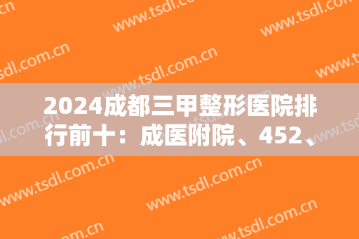 2024成都三甲整形医院排行前十：成医附院、452、华西等，都是实力派！放心选