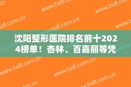 沈阳整形医院排名前十2024榜单！杏林、百嘉丽等凭借口碑双双晋级十强！