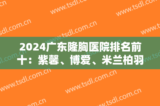 2024广东隆胸医院排名前十：紫馨、博爱、米兰柏羽入围前三！实力口碑值得信赖
