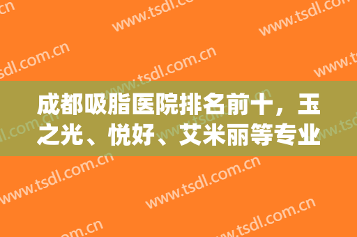 成都吸脂医院排名前十，玉之光、悦好、艾米丽等专业性强，实力可嘉！(成都吸脂比较好的医院)
