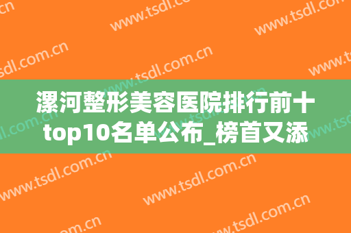 漯河整形美容医院排行前十top10名单公布_榜首又添新机构_必看！(漯河美容医院哪家好)