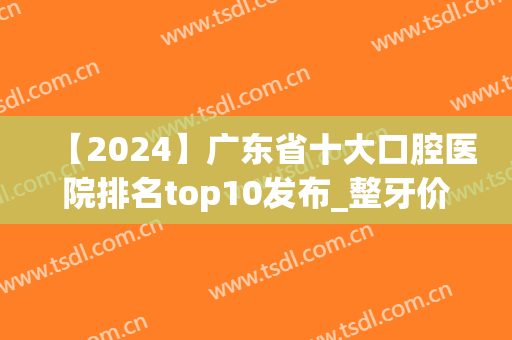 【2024】广东省十大口腔医院排名top10发布_整牙价格表赶紧收藏(广东省口腔最好的医院)