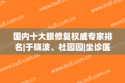 国内十大眼修复权威专家排名|于晓波、杜园园|坐诊医院+价格公布！(眼修复最好的专家)