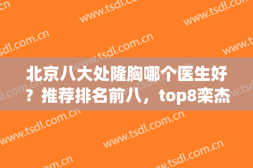 北京八大处隆胸哪个医生好？推荐排名前八，top8栾杰、李发成、穆大力等代表！
