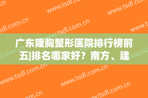 广东隆胸整形医院排行榜前五|排名哪家好？南方、建安、珠江入围(广东排名前十的大型整形医院)