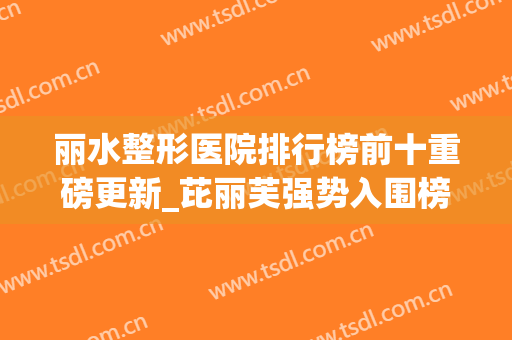 丽水整形医院排行榜前十重磅更新_芘丽芙强势入围榜首（文末福利）(丽水市整容医院哪家好)