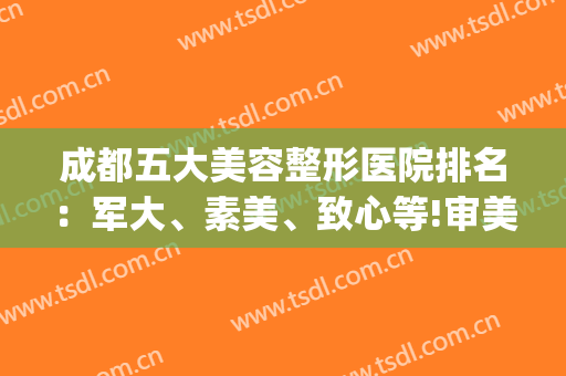 成都五大美容整形医院排名：军大、素美、致心等!审美在线技术好!(四川成都美容整形医院排名)