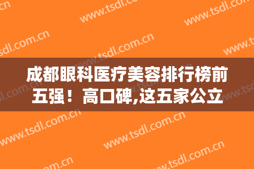 成都眼科医疗美容排行榜前五强！高口碑,这五家公立（华西）听过吗？(成都省医院眼科好还是华西眼科好)