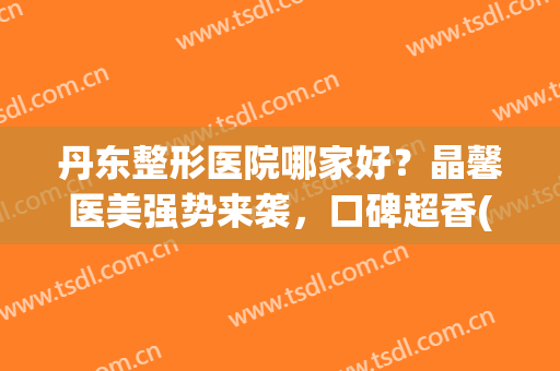 丹东整形医院哪家好？晶馨医美强势来袭，口碑超香(丹东晶馨美容医院_珍美)