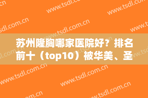 苏州隆胸哪家医院好？排名前十（top10）被华美、圣爱、常青藤等拿下！(苏州最好的隆胸医院)