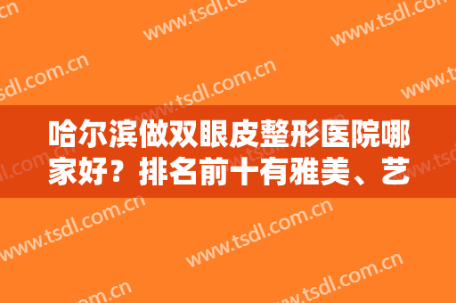 哈尔滨做双眼皮整形医院哪家好？排名前十有雅美、艺星、臻美等上到前三了！