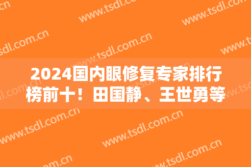 2024国内眼修复专家排行榜前十！田国静、王世勇等大咖云集！口碑好技术强