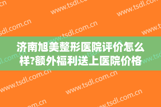 济南旭美整形医院评价怎么样?额外福利送上医院价格表(旭美整形医院好吗)