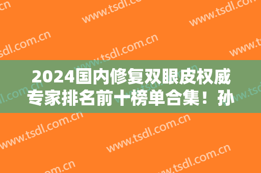 2024国内修复双眼皮权威专家排名前十榜单合集！孙峰、靳小雷等大咖谁更强？