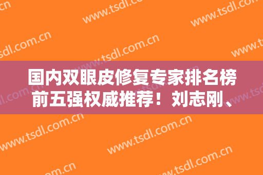 国内双眼皮修复专家排名榜前五强权威推荐！刘志刚、刘风卓都是网友评价高的医生
