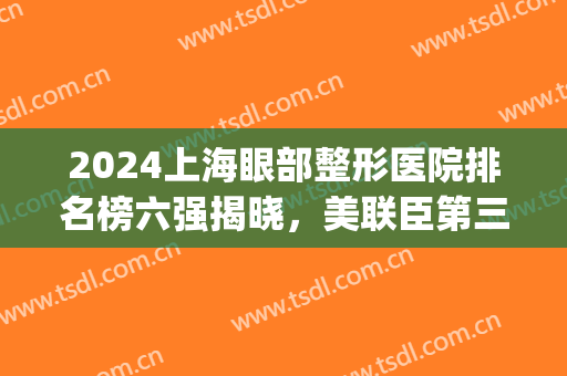2024上海眼部整形医院排名榜六强揭晓，美联臣第三！伯思立领跑全场(中国眼部整形最好的医院)