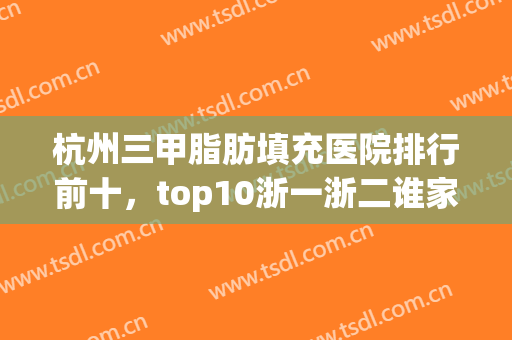 杭州三甲脂肪填充医院排行前十，top10浙一浙二谁家更厉害？(杭州脂肪填充哪家医院最好)