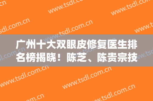 广州十大双眼皮修复医生排名榜揭晓！陈芝、陈贵宗技术领衔_含眼部整形价格一览表