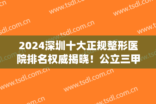 2024深圳十大正规整形医院排名权威揭晓！公立三甲机构领衔_手术价格在线查询